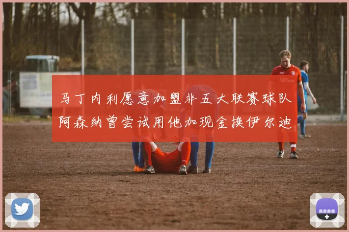 马丁内利愿意加盟非五大联赛球队阿森纳曾尝试用他加现金换伊尔迪兹