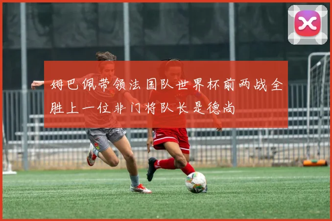 姆巴佩带领法国队世界杯前两战全胜上一位非门将队长是德尚