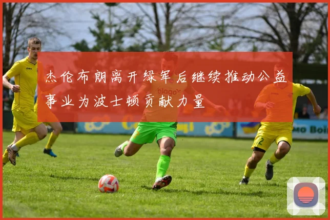 杰伦布朗离开绿军后继续推动公益事业为波士顿贡献力量