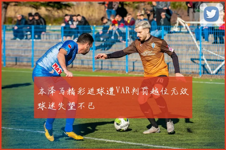 本泽马精彩进球遭VAR判罚越位无效球迷失望不已