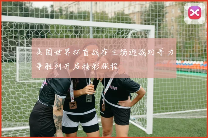 美国世界杯首战在主场迎战对手力争胜利开启精彩旅程