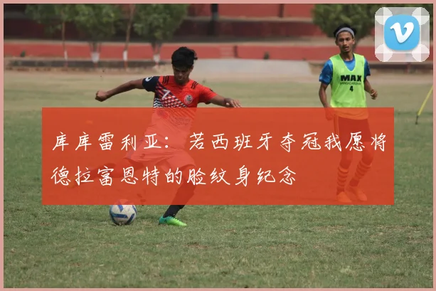 库库雷利亚：若西班牙夺冠我愿将德拉富恩特的脸纹身纪念