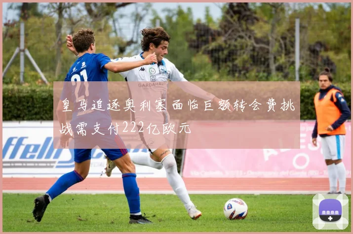 皇马追逐奥利塞面临巨额转会费挑战需支付222亿欧元