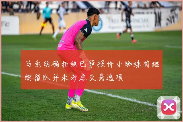 马竞明确拒绝巴萨报价小蜘蛛将继续留队并未考虑交易选项