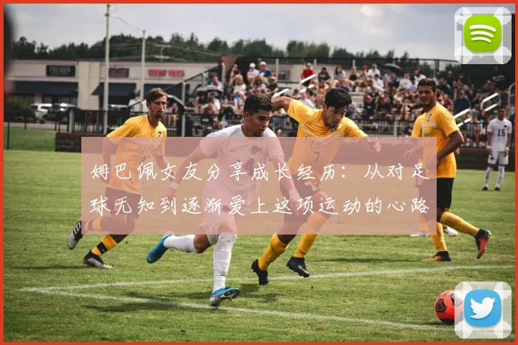 姆巴佩女友分享成长经历：从对足球无知到逐渐爱上这项运动的心路历程