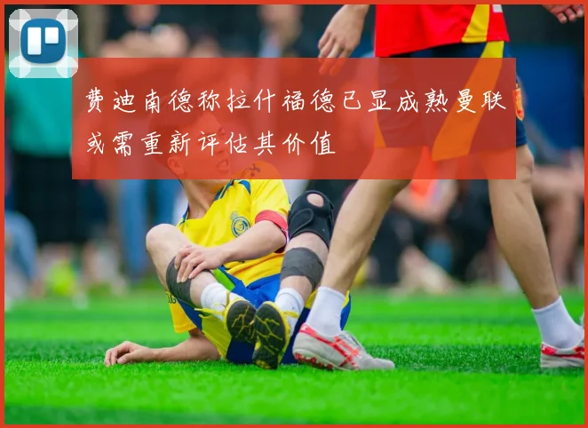 费迪南德称拉什福德已显成熟曼联或需重新评估其价值