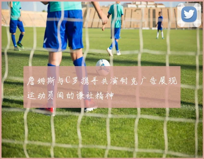 詹姆斯与C罗携手共演耐克广告展现运动员间的谦让精神