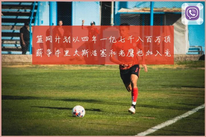篮网计划以四年一亿七千八百万顶薪争夺里夫斯活塞和老鹰也加入竞标行列