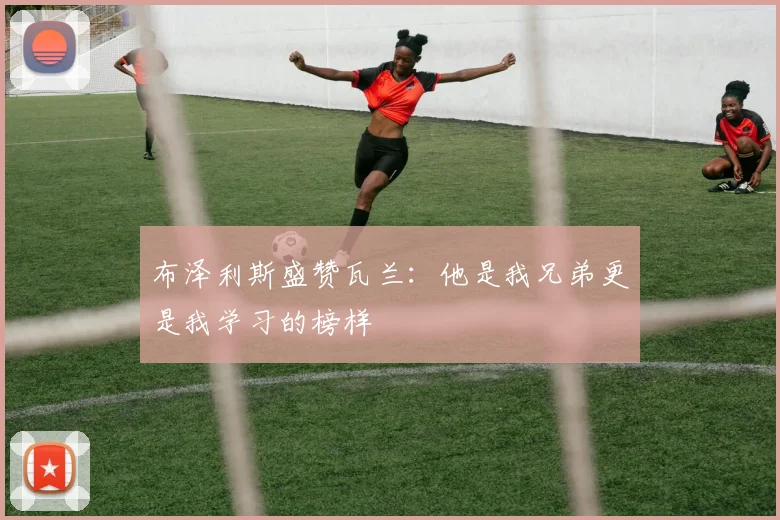 布泽利斯盛赞瓦兰：他是我兄弟更是我学习的榜样
