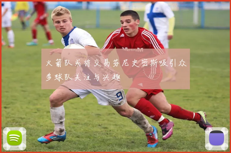 火箭队或将交易芬尼史密斯吸引众多球队关注与兴趣