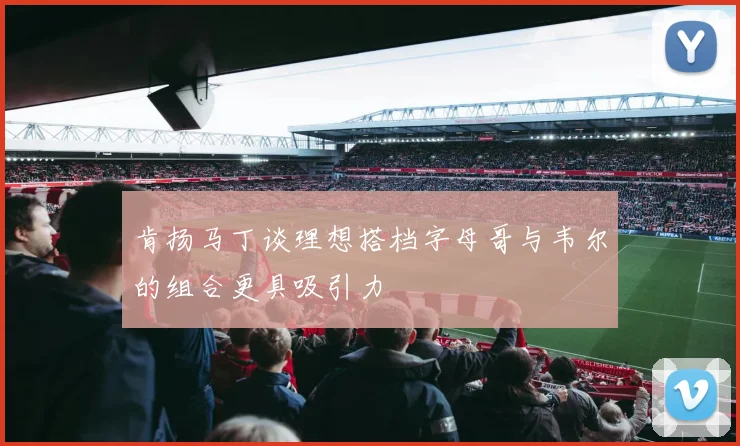 肯扬马丁谈理想搭档字母哥与韦尔的组合更具吸引力