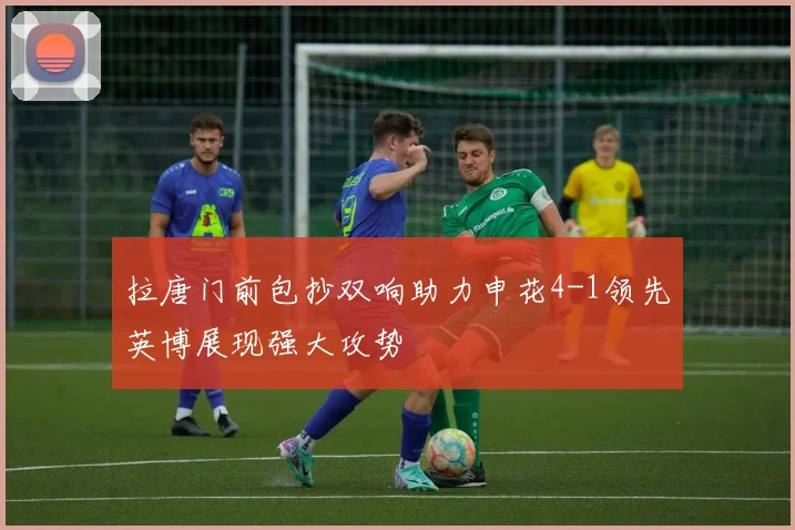 拉唐门前包抄双响助力申花4-1领先英博展现强大攻势