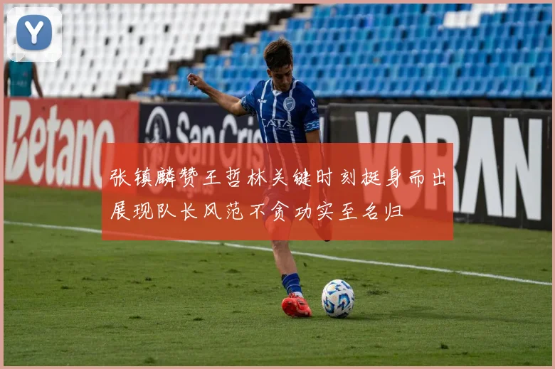 张镇麟赞王哲林关键时刻挺身而出展现队长风范不贪功实至名归