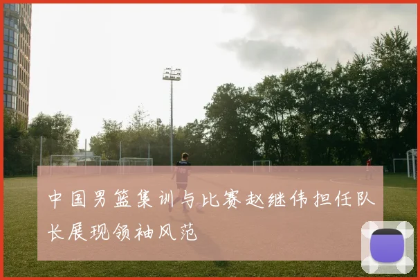 中国男篮集训与比赛赵继伟担任队长展现领袖风范