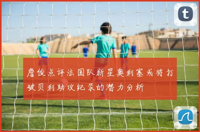 詹俊点评法国队新星奥利塞或将打破贝利助攻纪录的潜力分析