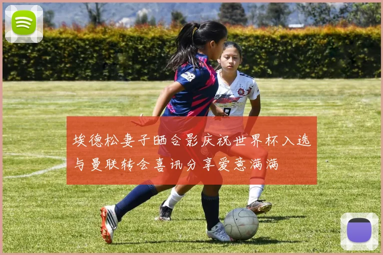 埃德松妻子晒合影庆祝世界杯入选与曼联转会喜讯分享爱意满满