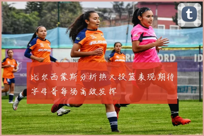 比尔西蒙斯分析热火投篮表现期待字母哥每场高效发挥